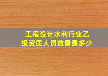 工程设计水利行业乙级资质人员数量是多少