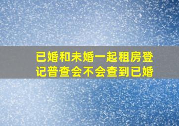 已婚和未婚一起租房登记普查会不会查到已婚