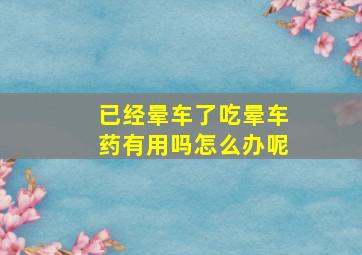 已经晕车了吃晕车药有用吗怎么办呢