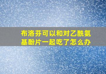 布洛芬可以和对乙酰氨基酚片一起吃了怎么办