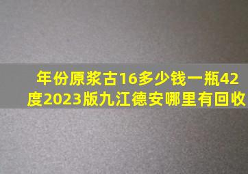 年份原浆古16多少钱一瓶42度2023版九江德安哪里有回收