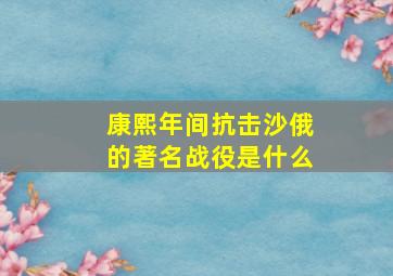 康熙年间抗击沙俄的著名战役是什么