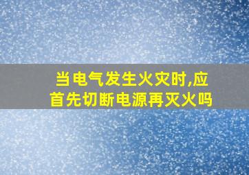 当电气发生火灾时,应首先切断电源再灭火吗