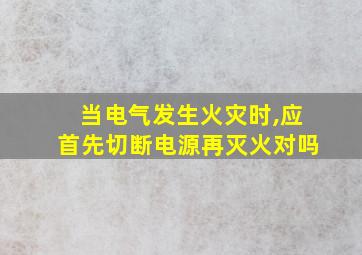 当电气发生火灾时,应首先切断电源再灭火对吗