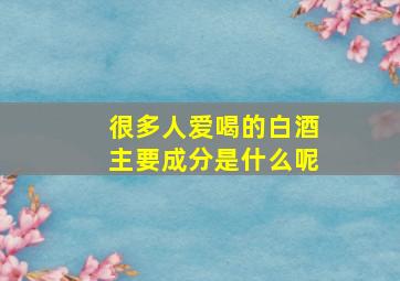 很多人爱喝的白酒主要成分是什么呢