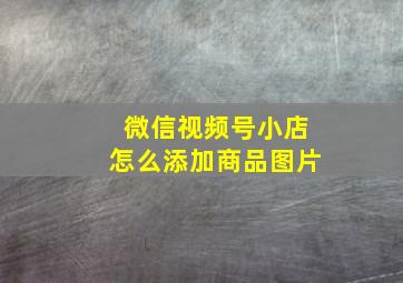 微信视频号小店怎么添加商品图片