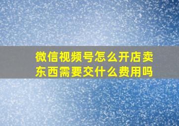 微信视频号怎么开店卖东西需要交什么费用吗