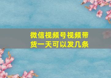 微信视频号视频带货一天可以发几条