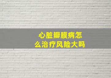 心脏瓣膜病怎么治疗风险大吗