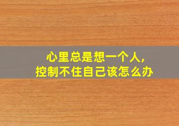 心里总是想一个人,控制不住自己该怎么办