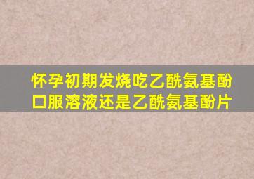 怀孕初期发烧吃乙酰氨基酚口服溶液还是乙酰氨基酚片