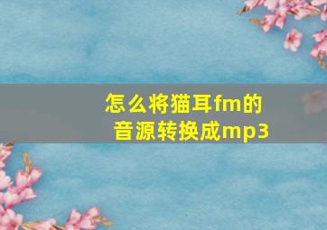 怎么将猫耳fm的音源转换成mp3