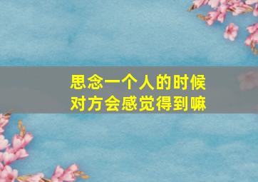 思念一个人的时候对方会感觉得到嘛