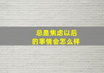 总是焦虑以后的事情会怎么样