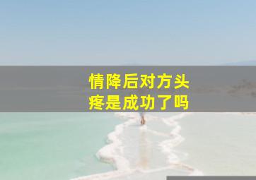 情降后对方头疼是成功了吗