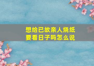 想给已故亲人烧纸要看日子吗怎么说