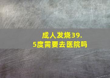 成人发烧39.5度需要去医院吗