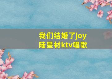 我们结婚了joy陆星材ktv唱歌