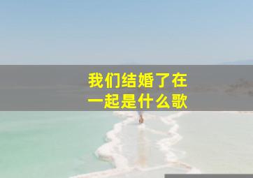 我们结婚了在一起是什么歌