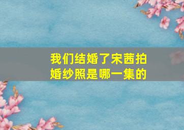 我们结婚了宋茜拍婚纱照是哪一集的