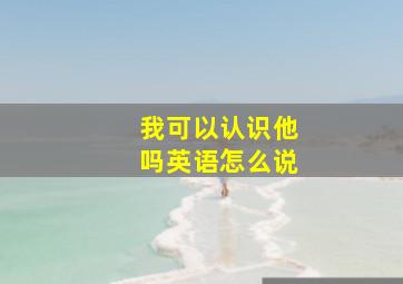 我可以认识他吗英语怎么说