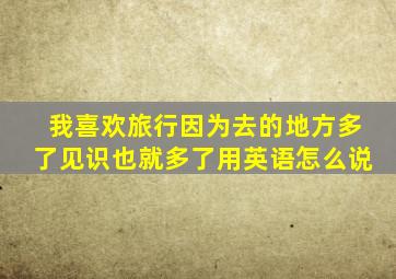 我喜欢旅行因为去的地方多了见识也就多了用英语怎么说