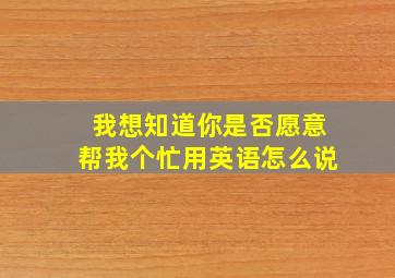 我想知道你是否愿意帮我个忙用英语怎么说