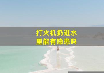 打火机扔进水里能有隐患吗