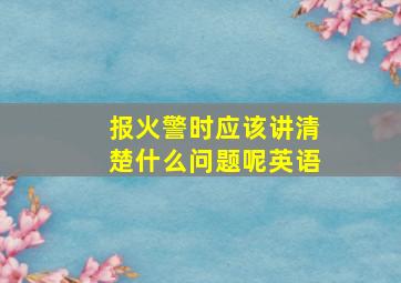 报火警时应该讲清楚什么问题呢英语