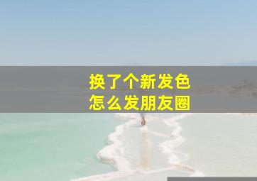 换了个新发色怎么发朋友圈