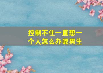 控制不住一直想一个人怎么办呢男生