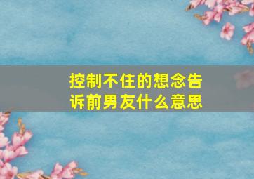 控制不住的想念告诉前男友什么意思