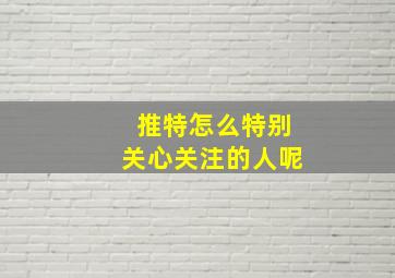 推特怎么特别关心关注的人呢