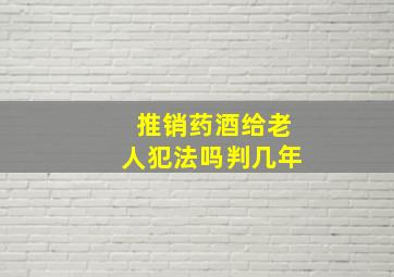 推销药酒给老人犯法吗判几年