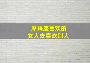 摩羯座喜欢的女人去喜欢别人