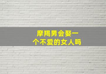 摩羯男会娶一个不爱的女人吗