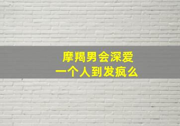 摩羯男会深爱一个人到发疯么