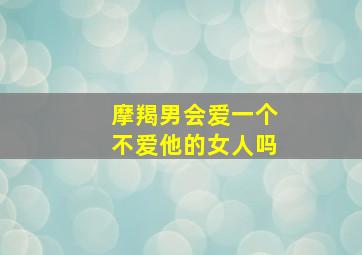 摩羯男会爱一个不爱他的女人吗