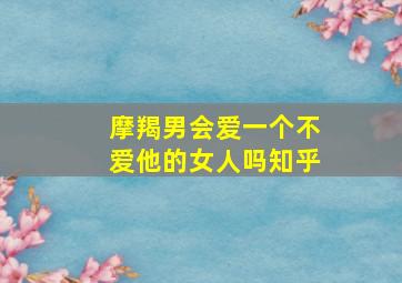 摩羯男会爱一个不爱他的女人吗知乎