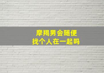 摩羯男会随便找个人在一起吗