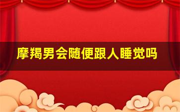 摩羯男会随便跟人睡觉吗