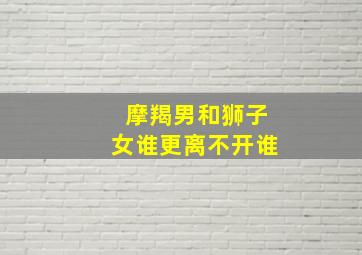 摩羯男和狮子女谁更离不开谁