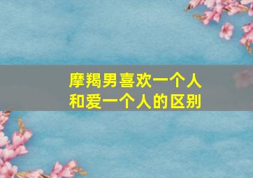 摩羯男喜欢一个人和爱一个人的区别