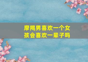 摩羯男喜欢一个女孩会喜欢一辈子吗