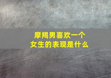 摩羯男喜欢一个女生的表现是什么