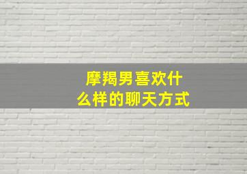 摩羯男喜欢什么样的聊天方式