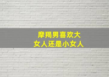 摩羯男喜欢大女人还是小女人