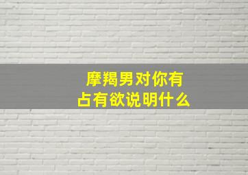 摩羯男对你有占有欲说明什么