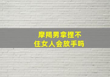 摩羯男拿捏不住女人会放手吗