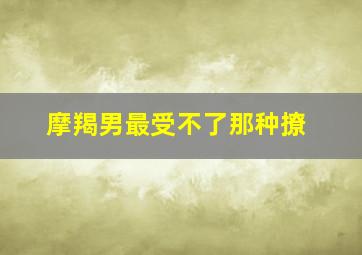 摩羯男最受不了那种撩